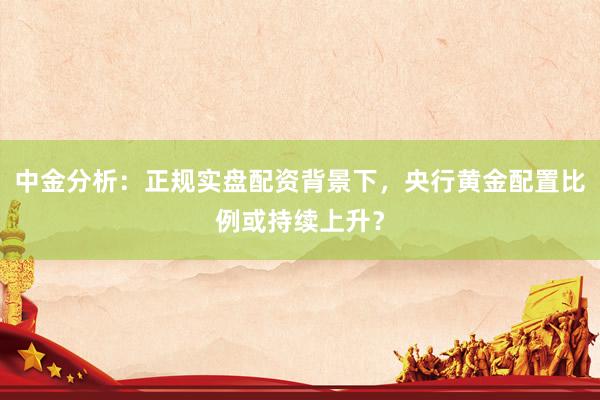 中金分析：正规实盘配资背景下，央行黄金配置比例或持续上升？