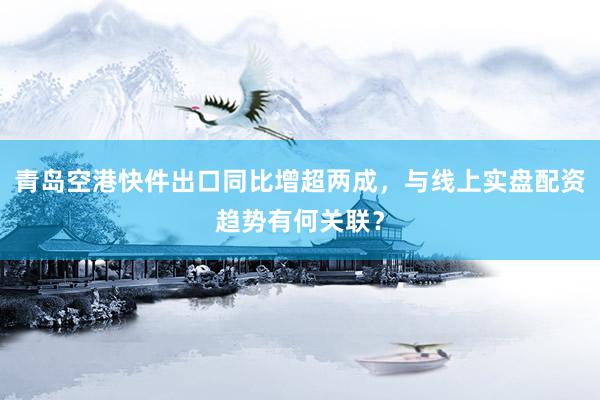 青岛空港快件出口同比增超两成，与线上实盘配资趋势有何关联？