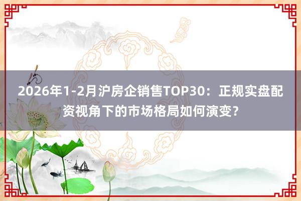 2026年1-2月沪房企销售TOP30：正规实盘配资视角下的市场格局如何演变？