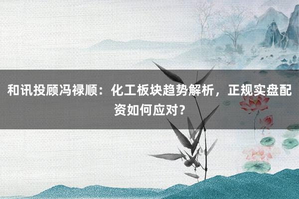 和讯投顾冯禄顺：化工板块趋势解析，正规实盘配资如何应对？