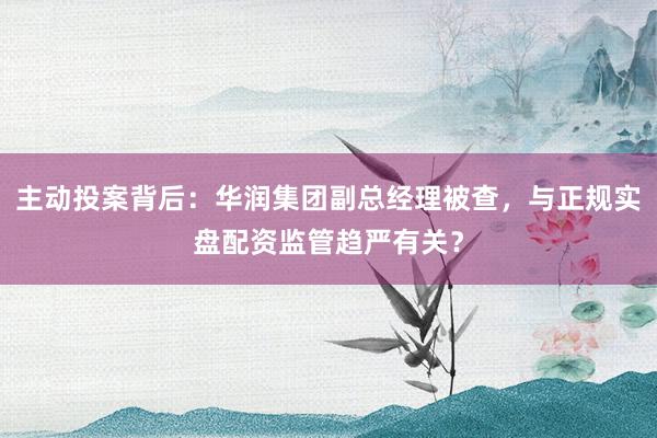 主动投案背后：华润集团副总经理被查，与正规实盘配资监管趋严有关？