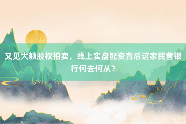 又见大额股权拍卖，线上实盘配资背后这家民营银行何去何从？