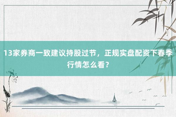 13家券商一致建议持股过节，正规实盘配资下春季行情怎么看？