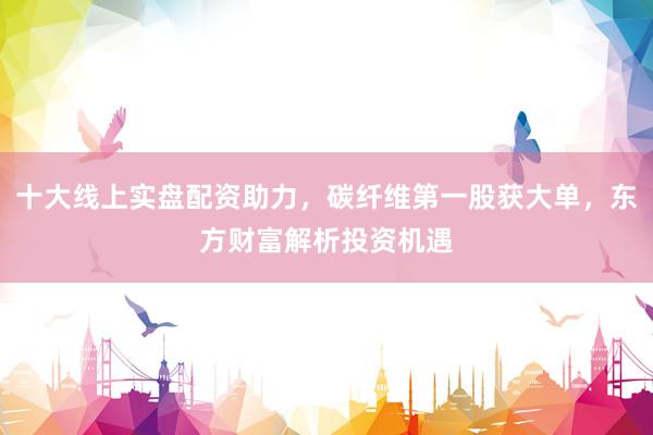 十大线上实盘配资助力，碳纤维第一股获大单，东方财富解析投资机遇