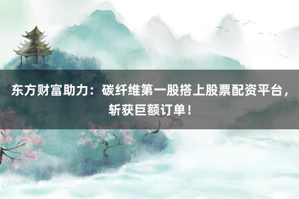 东方财富助力：碳纤维第一股搭上股票配资平台，斩获巨额订单！