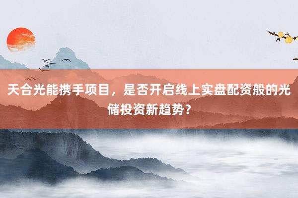 天合光能携手项目，是否开启线上实盘配资般的光储投资新趋势？