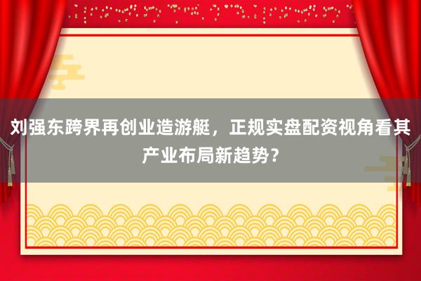 刘强东跨界再创业造游艇，正规实盘配资视角看其产业布局新趋势？