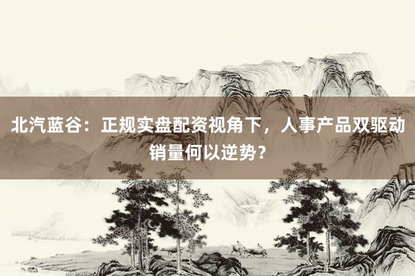 北汽蓝谷：正规实盘配资视角下，人事产品双驱动销量何以逆势？