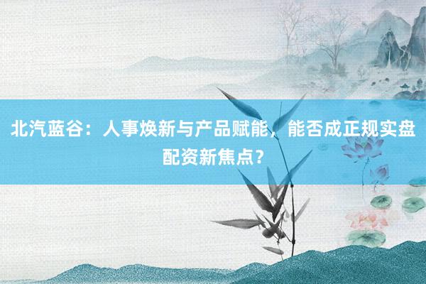 北汽蓝谷：人事焕新与产品赋能，能否成正规实盘配资新焦点？