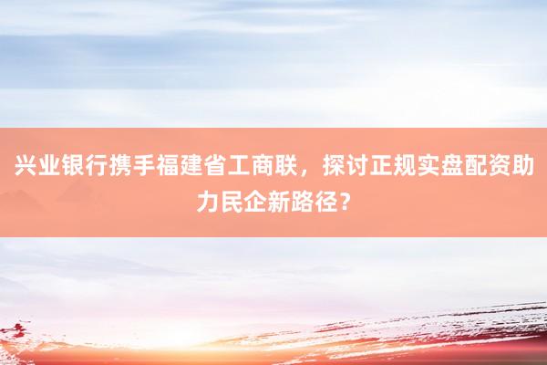 兴业银行携手福建省工商联，探讨正规实盘配资助力民企新路径？