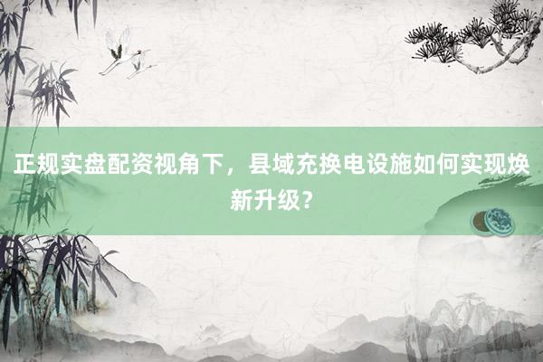 正规实盘配资视角下，县域充换电设施如何实现焕新升级？