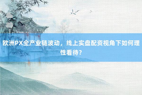 欧洲PX全产业链波动，线上实盘配资视角下如何理性看待？