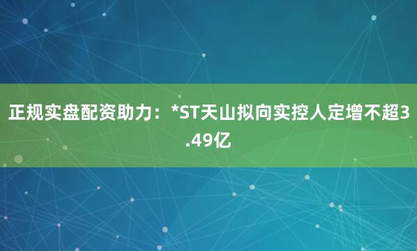 正规实盘配资助力：*ST天山拟向实控人定增不超3.49亿