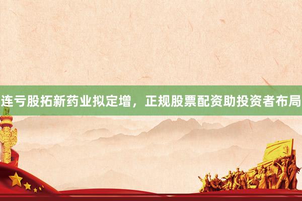 连亏股拓新药业拟定增，正规股票配资助投资者布局