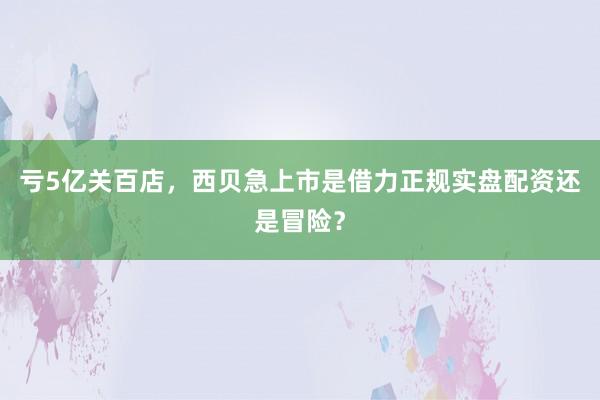亏5亿关百店，西贝急上市是借力正规实盘配资还是冒险？