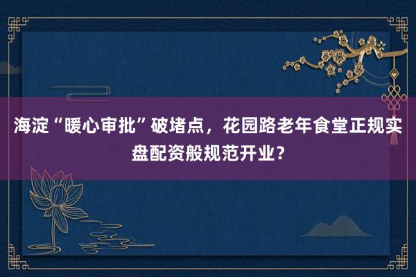 海淀“暖心审批”破堵点，花园路老年食堂正规实盘配资般规范开业？