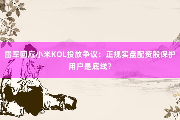 雷军回应小米KOL投放争议：正规实盘配资般保护用户是底线？