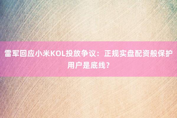 雷军回应小米KOL投放争议：正规实盘配资般保护用户是底线？
