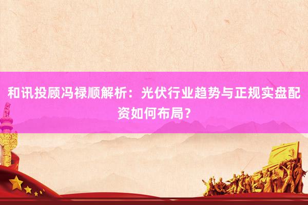 和讯投顾冯禄顺解析：光伏行业趋势与正规实盘配资如何布局？