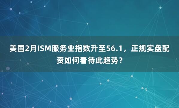 美国2月ISM服务业指数升至56.1，正规实盘配资如何看待此趋势？