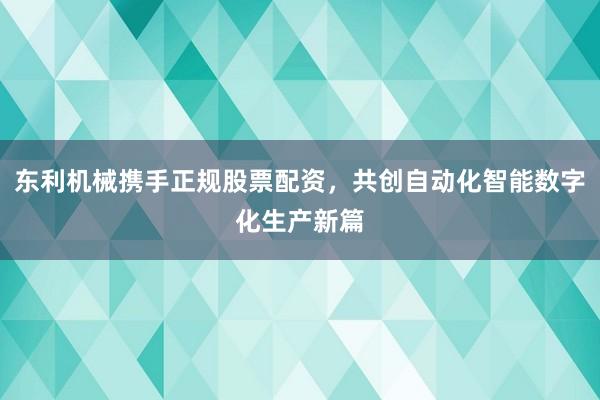 东利机械携手正规股票配资，共创自动化智能数字化生产新篇