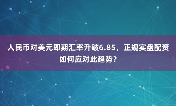 人民币对美元即期汇率升破6.85，正规实盘配资如何应对此趋势？
