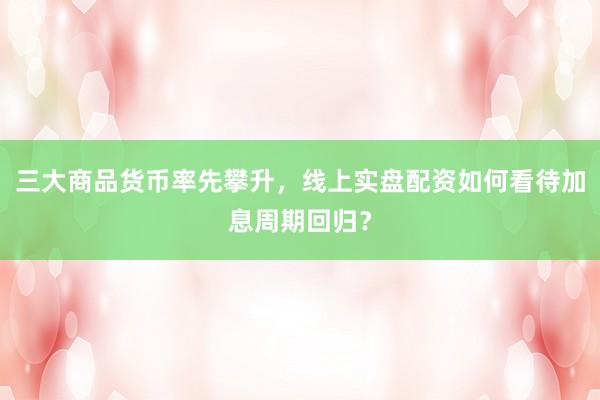 三大商品货币率先攀升，线上实盘配资如何看待加息周期回归？