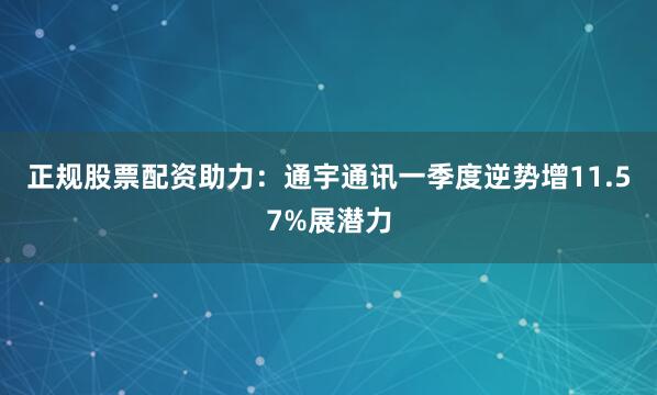 正规股票配资助力：通宇通讯一季度逆势增11.57%展潜力