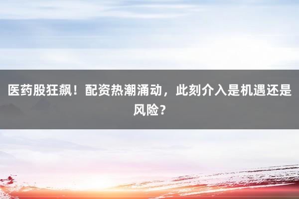 医药股狂飙！配资热潮涌动，此刻介入是机遇还是风险？