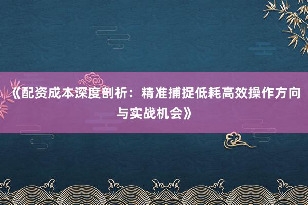 《配资成本深度剖析：精准捕捉低耗高效操作方向与实战机会》
