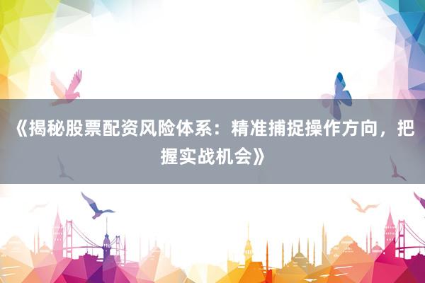 《揭秘股票配资风险体系：精准捕捉操作方向，把握实战机会》