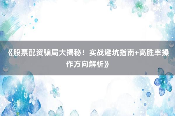 《股票配资骗局大揭秘！实战避坑指南+高胜率操作方向解析》