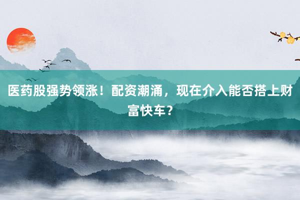 医药股强势领涨！配资潮涌，现在介入能否搭上财富快车？