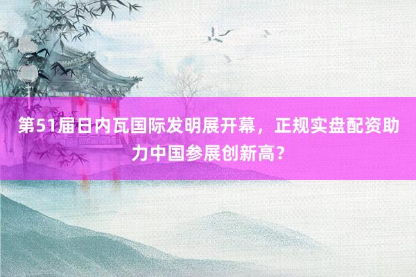 第51届日内瓦国际发明展开幕，正规实盘配资助力中国参展创新高？