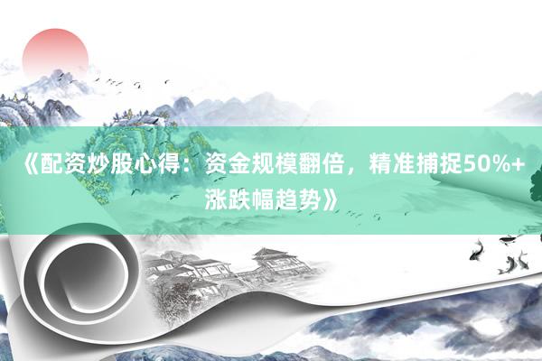 《配资炒股心得：资金规模翻倍，精准捕捉50%+涨跌幅趋势》