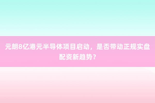 元朗8亿港元半导体项目启动，是否带动正规实盘配资新趋势？