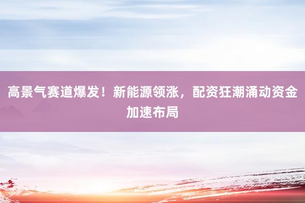高景气赛道爆发！新能源领涨，配资狂潮涌动资金加速布局