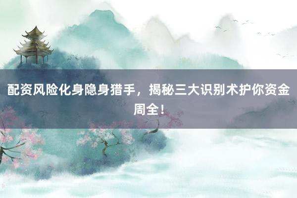 配资风险化身隐身猎手，揭秘三大识别术护你资金周全！