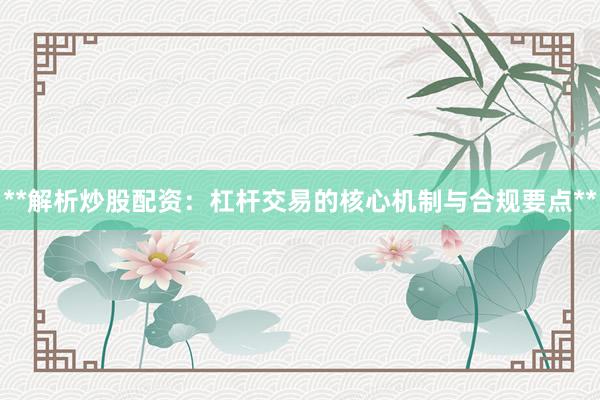 **解析炒股配资：杠杆交易的核心机制与合规要点**