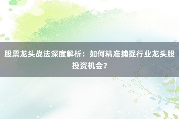 股票龙头战法深度解析：如何精准捕捉行业龙头股投资机会？