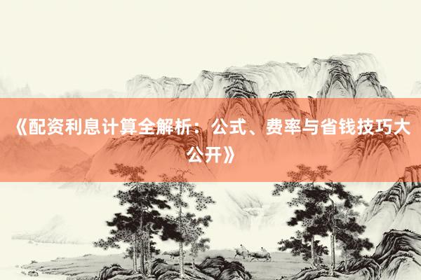 《配资利息计算全解析：公式、费率与省钱技巧大公开》