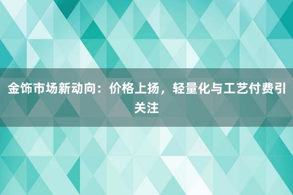 金饰市场新动向：价格上扬，轻量化与工艺付费引关注