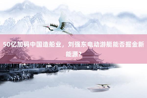 50亿加码中国造船业，刘强东电动游艇能否掘金新能源？