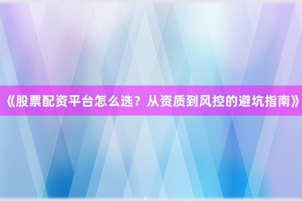 《股票配资平台怎么选？从资质到风控的避坑指南》
