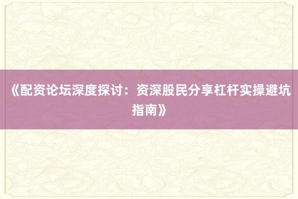 《配资论坛深度探讨：资深股民分享杠杆实操避坑指南》