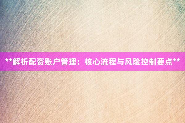 **解析配资账户管理：核心流程与风险控制要点**