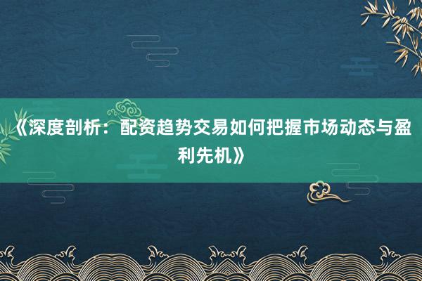 《深度剖析：配资趋势交易如何把握市场动态与盈利先机》