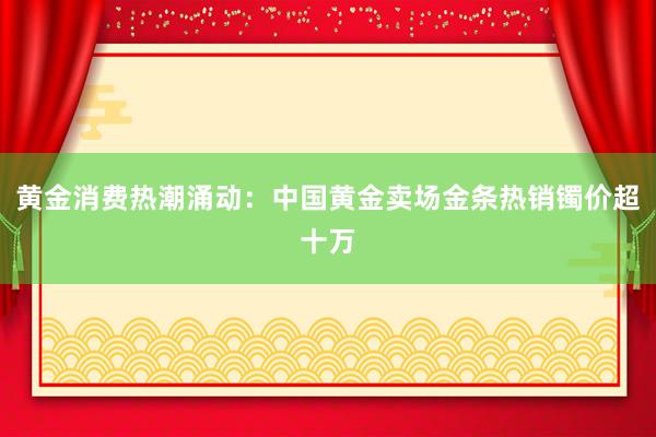 黄金消费热潮涌动：中国黄金卖场金条热销镯价超十万