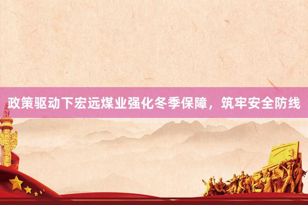 政策驱动下宏远煤业强化冬季保障，筑牢安全防线