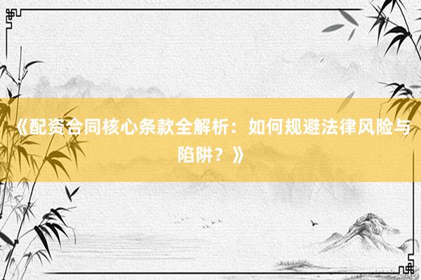 《配资合同核心条款全解析：如何规避法律风险与陷阱？》